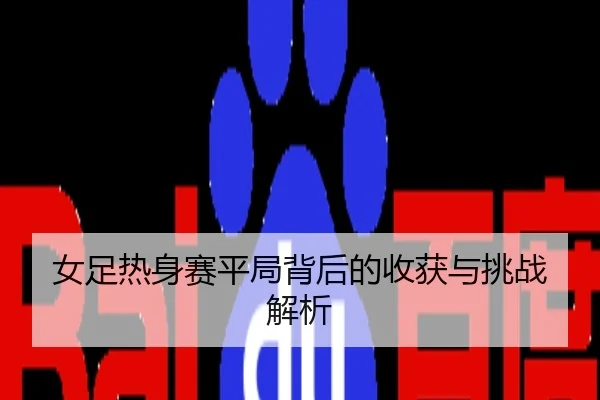 女足热身赛平局背后的收获与挑战解析