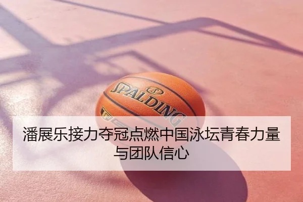 潘展乐接力夺冠点燃中国泳坛青春力量与团队信心