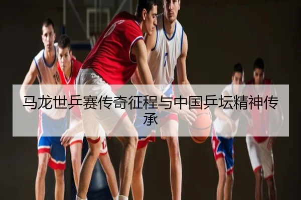 马龙世乒赛传奇征程与中国乒坛精神传承