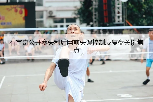 石宇奇公开赛失利后网前失误控制成复盘关键焦点