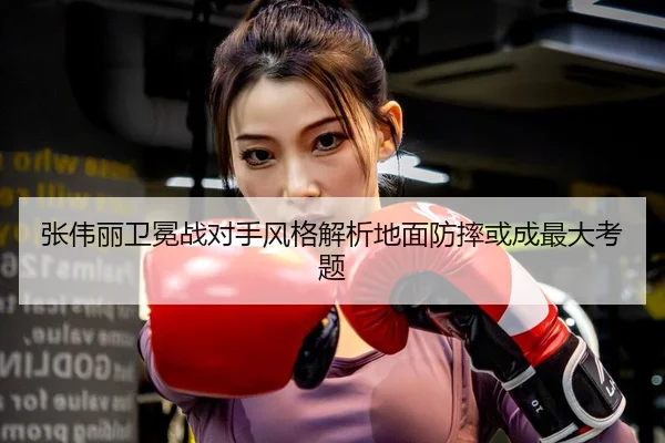 张伟丽卫冕战对手风格解析地面防摔或成最大考题