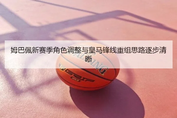 姆巴佩新赛季角色调整与皇马锋线重组思路逐步清晰