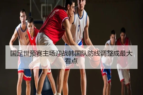 国足世预赛主场迎战韩国队防线调整成最大看点