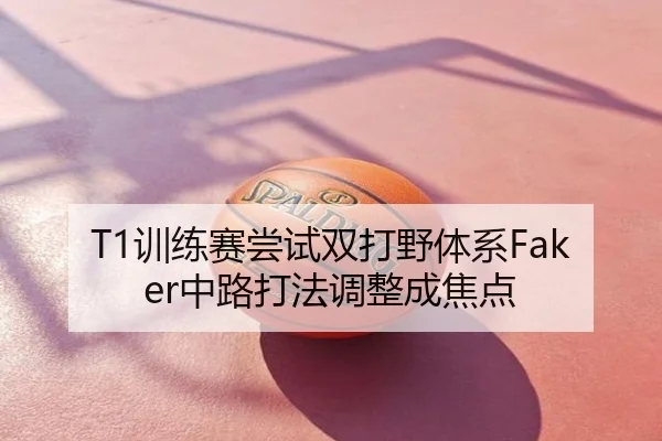 T1训练赛尝试双打野体系Faker中路打法调整成焦点