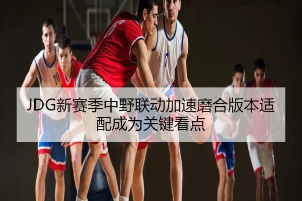 JDG新赛季中野联动加速磨合版本适配成为关键看点