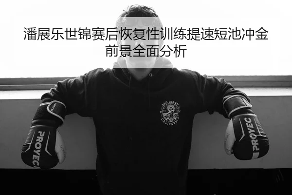 潘展乐世锦赛后恢复性训练提速短池冲金前景全面分析