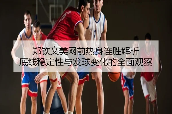 郑钦文美网前热身连胜解析 底线稳定性与发球变化的全面观察