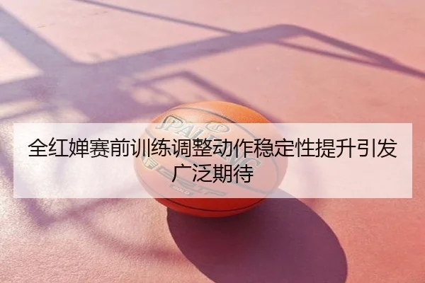 全红婵赛前训练调整动作稳定性提升引发广泛期待