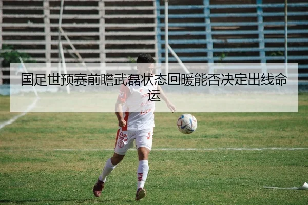 国足世预赛前瞻武磊状态回暖能否决定出线命运